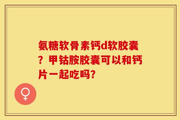 氨糖软骨素钙d软胶囊？甲钴胺胶囊可以和钙片一起吃吗？
