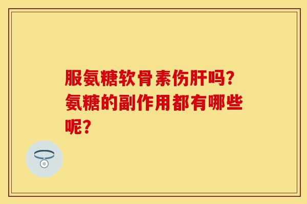 服氨糖软骨素伤肝吗？氨糖的副作用都有哪些呢？-第1张图片-关节保镖