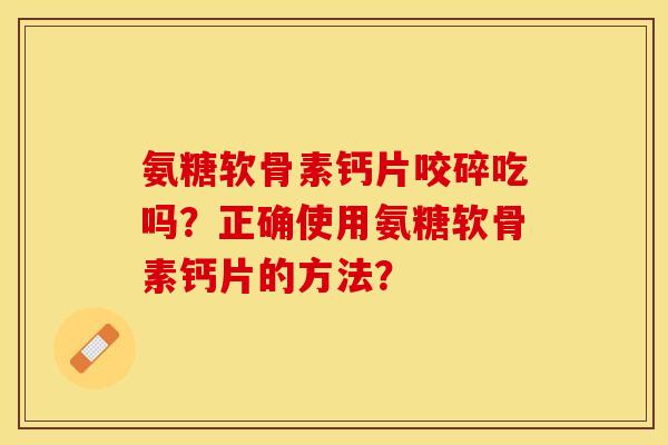 氨糖软骨素钙片咬碎吃吗？正确使用氨糖软骨素钙片的方法？-第1张图片-关节保镖