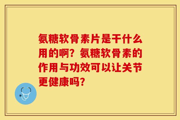 氨糖软骨素片是干什么用的啊？氨糖软骨素的作用与功效可以让关节更健康吗？