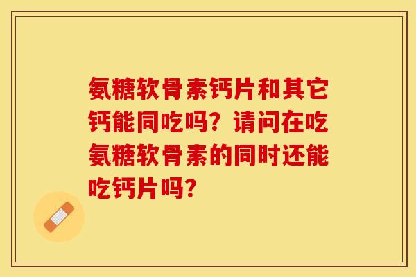 氨糖软骨素钙片和其它钙能同吃吗？请问在吃氨糖软骨素的同时还能吃钙片吗？-第1张图片-关节保镖