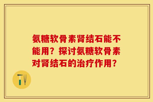 氨糖软骨素肾结石能不能用？探讨氨糖软骨素对肾结石的治疗作用？