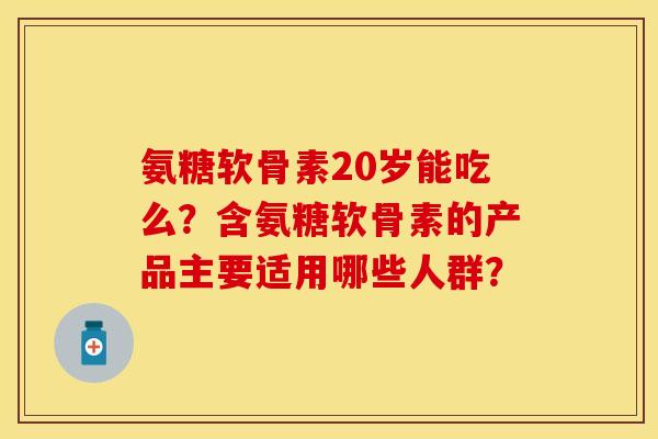 氨糖软骨素20岁能吃么？含氨糖软骨素的产品主要适用哪些人群？
