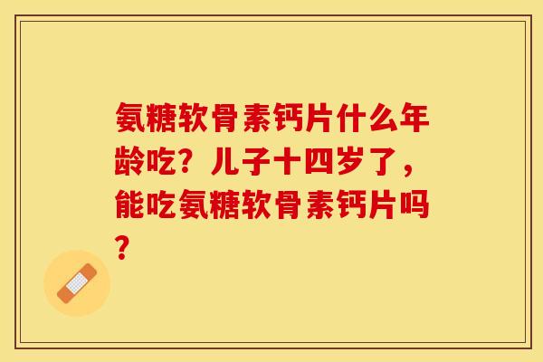 氨糖软骨素钙片什么年龄吃？儿子十四岁了，能吃氨糖软骨素钙片吗？