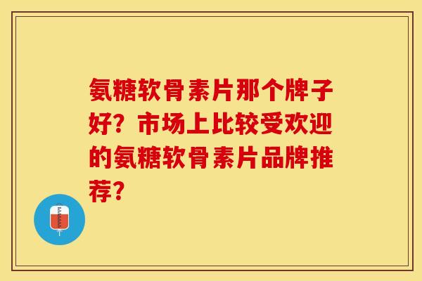 氨糖软骨素片那个牌子好？市场上比较受欢迎的氨糖软骨素片品牌推荐？