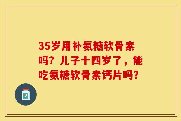 35岁用补氨糖软骨素吗？儿子十四岁了，能吃氨糖软骨素钙片吗？