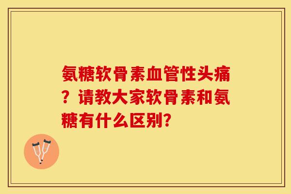 氨糖软骨素血管性头痛？请教大家软骨素和氨糖有什么区别？