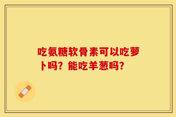 吃氨糖软骨素可以吃萝卜吗？能吃羊葱吗？