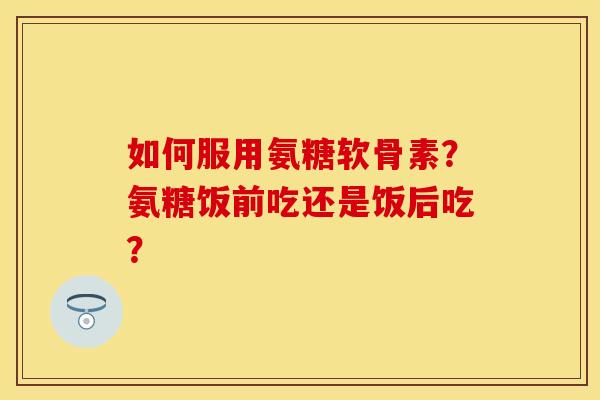 如何服用氨糖软骨素?氨糖饭前吃还是饭后吃?-第1张图片-关节保镖 如何服用氨糖软骨素?氨糖饭前吃还是饭后吃?-第1张图片-关节保镖