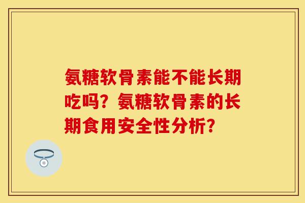氨糖软骨素能不能长期吃吗？氨糖软骨素的长期食用安全性分析？-第1张图片-关节保镖