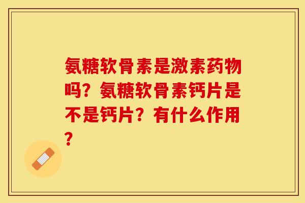氨糖软骨素是激素药物吗？氨糖软骨素钙片是不是钙片？有什么作用？