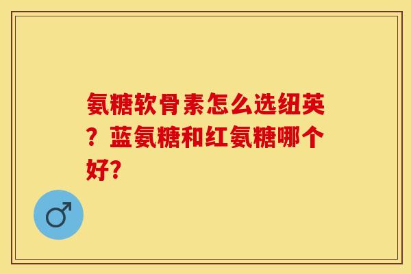 氨糖软骨素怎么选纽英？蓝氨糖和红氨糖哪个好？
