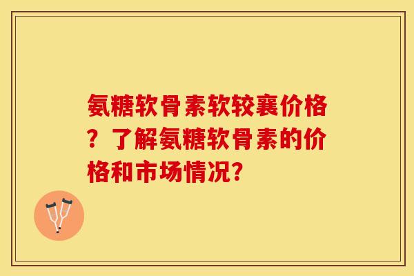 氨糖软骨素软较襄价格？了解氨糖软骨素的价格和市场情况？