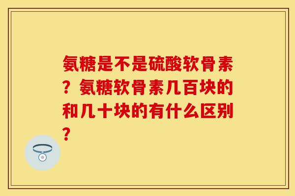 氨糖是不是硫酸软骨素？氨糖软骨素几百块的和几十块的有什么区别？