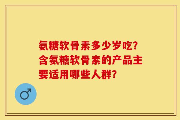 氨糖软骨素多少岁吃？含氨糖软骨素的产品主要适用哪些人群？