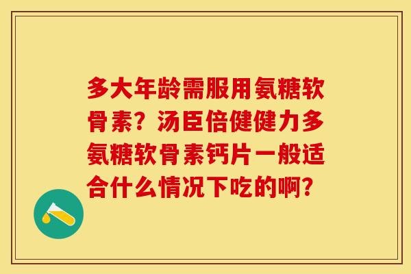 多大年龄需服用氨糖软骨素？汤臣倍健健力多氨糖软骨素钙片一般适合什么情况下吃的啊？-第1张图片-关节保镖