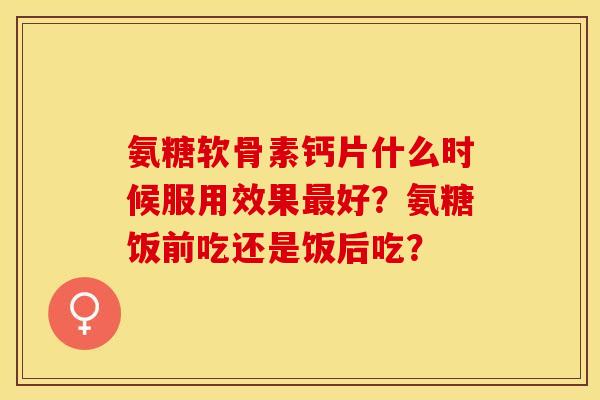 氨糖软骨素钙片什么时候服用效果最好？氨糖饭前吃还是饭后吃？-第1张图片-关节保镖
