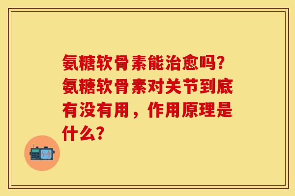 氨糖软骨素能治愈吗？氨糖软骨素对关节到底有没有用，作用原理是什么？