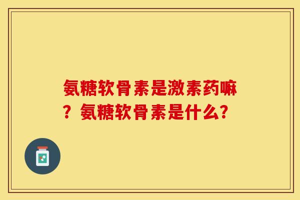 氨糖软骨素是激素药嘛？氨糖软骨素是什么？