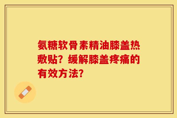氨糖软骨素精油膝盖热敷贴？缓解膝盖疼痛的有效方法？