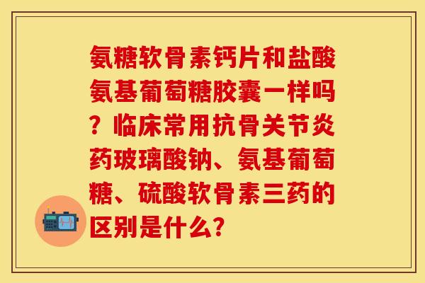 氨糖软骨素钙片和盐酸氨基葡萄糖胶囊一样吗?临床常用抗骨关节炎药玻璃酸钠、氨基葡萄糖、硫酸软骨素三药的区别是什么?-第1张图片-关节保镖 氨糖软骨素钙片和盐酸氨基葡萄糖胶囊一样吗?临床常用抗骨关节炎药玻璃酸钠、氨基葡萄糖、硫酸软骨素三药的区别是什么?-第1张图片-关节保镖