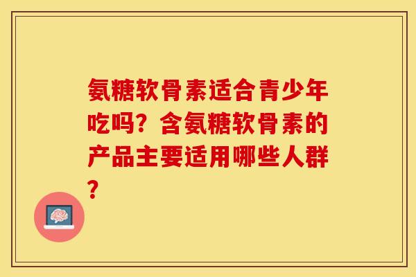 氨糖软骨素适合青少年吃吗？含氨糖软骨素的产品主要适用哪些人群？-第1张图片-关节保镖