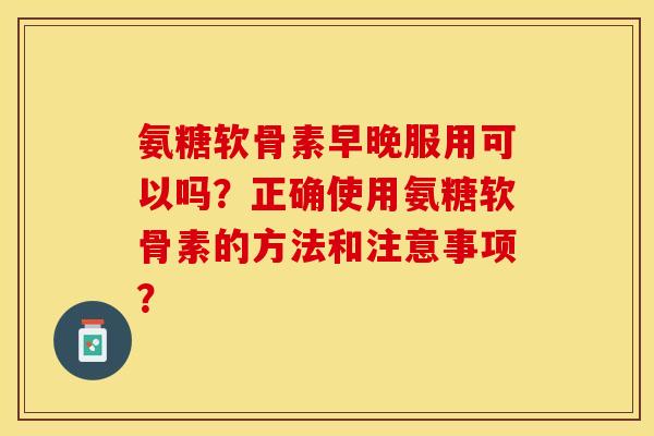氨糖软骨素早晚服用可以吗？正确使用氨糖软骨素的方法和注意事项？-第1张图片-关节保镖