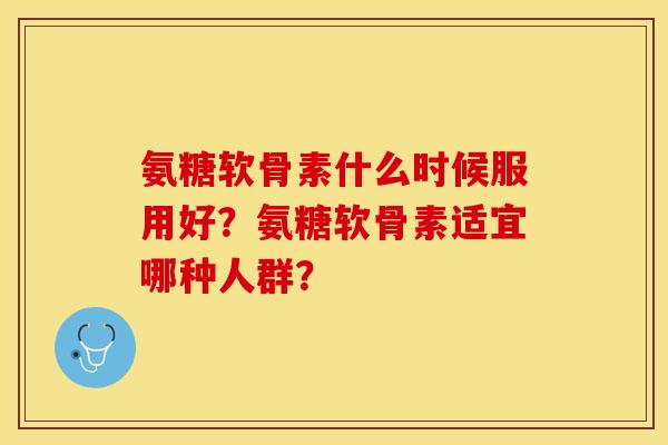 氨糖软骨素什么时候服用好？氨糖软骨素适宜哪种人群？