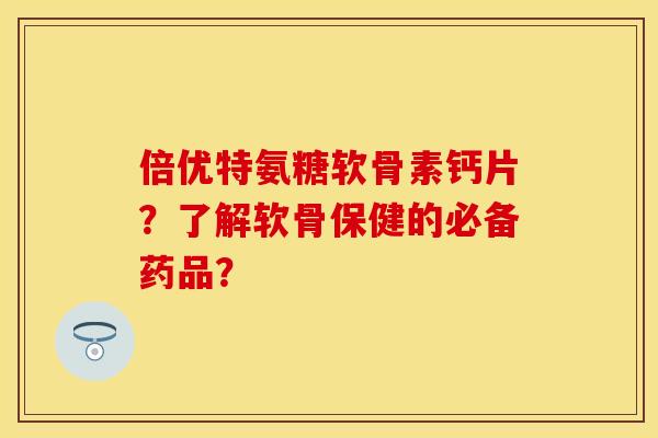 倍优特氨糖软骨素钙片？了解软骨保健的必备药品？-第1张图片-关节保镖