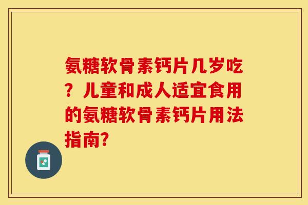 氨糖软骨素钙片几岁吃？儿童和成人适宜食用的氨糖软骨素钙片用法指南？