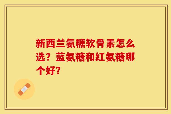 新西兰氨糖软骨素怎么选？蓝氨糖和红氨糖哪个好？