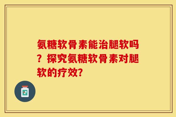 氨糖软骨素能治腿软吗？探究氨糖软骨素对腿软的疗效？