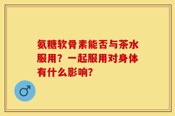 氨糖软骨素能否与茶水服用？一起服用对身体有什么影响？-第1张图片-关节保镖