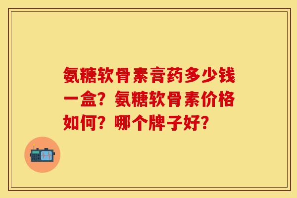 氨糖软骨素膏药多少钱一盒？氨糖软骨素价格如何？哪个牌子好？-第1张图片-关节保镖