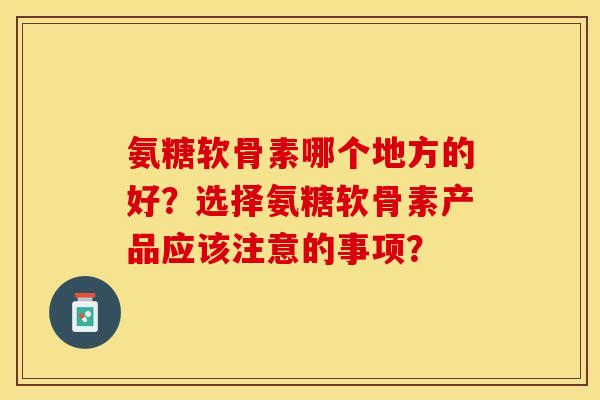 氨糖软骨素哪个地方的好？选择氨糖软骨素产品应该注意的事项？-第1张图片-关节保镖