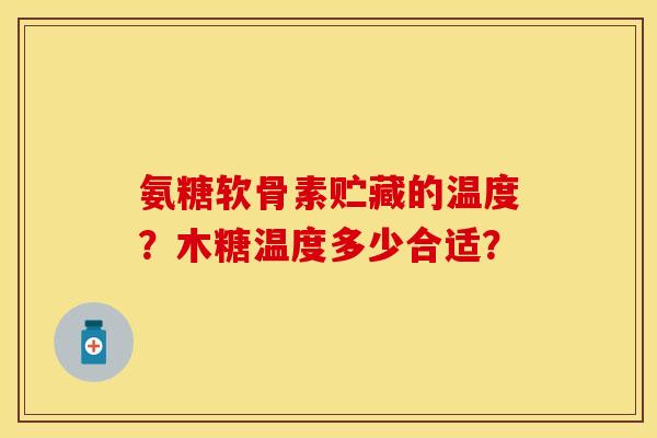 氨糖软骨素贮藏的温度？木糖温度多少合适？-第1张图片-关节保镖