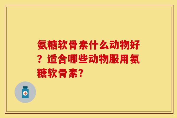 氨糖软骨素什么动物好？适合哪些动物服用氨糖软骨素？-第1张图片-关节保镖