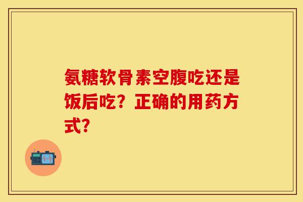 氨糖软骨素空腹吃还是饭后吃?正确的用药方式?-第1张图片-关节保镖 氨糖软骨素空腹吃还是饭后吃?正确的用药方式?-第1张图片-关节保镖