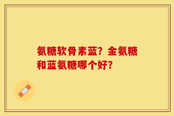 氨糖软骨素蓝？金氨糖和蓝氨糖哪个好？