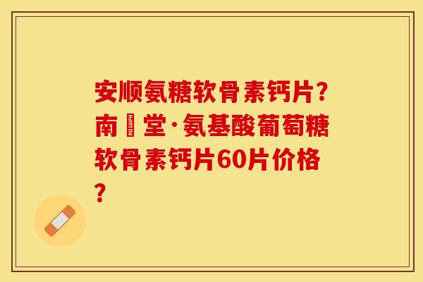 安顺氨糖软骨素钙片？南雲堂·氨基酸葡萄糖软骨素钙片60片价格？