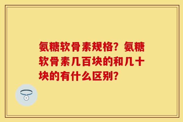 氨糖软骨素规格？氨糖软骨素几百块的和几十块的有什么区别？