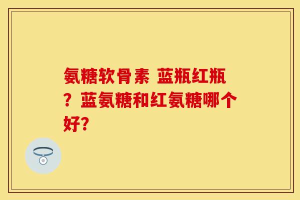 氨糖软骨素 蓝瓶红瓶？蓝氨糖和红氨糖哪个好？