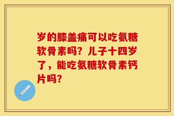 岁的膝盖痛可以吃氨糖软骨素吗？儿子十四岁了，能吃氨糖软骨素钙片吗？