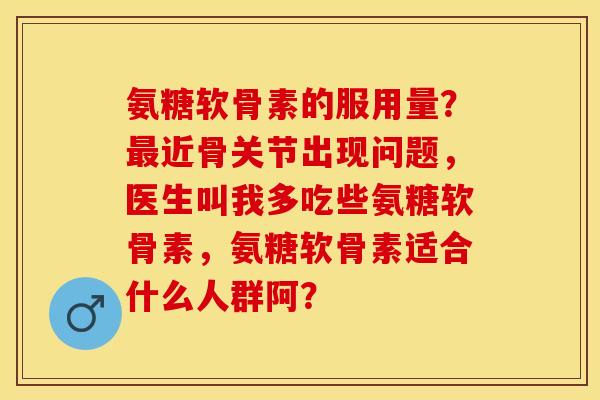 氨糖软骨素的服用量？最近骨关节出现问题，医生叫我多吃些氨糖软骨素，氨糖软骨素适合什么人群阿？