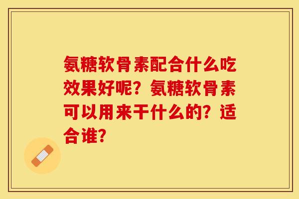 氨糖软骨素配合什么吃效果好呢？氨糖软骨素可以用来干什么的？适合谁？