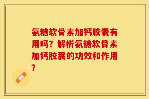 氨糖软骨素加钙胶囊有用吗？解析氨糖软骨素加钙胶囊的功效和作用？