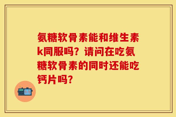 氨糖软骨素能和维生素k同服吗？请问在吃氨糖软骨素的同时还能吃钙片吗？