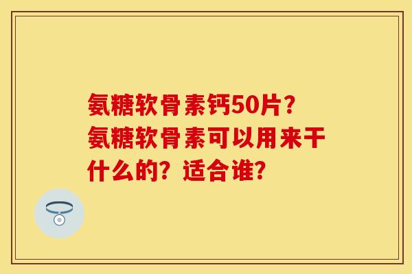 氨糖软骨素钙50片？氨糖软骨素可以用来干什么的？适合谁？