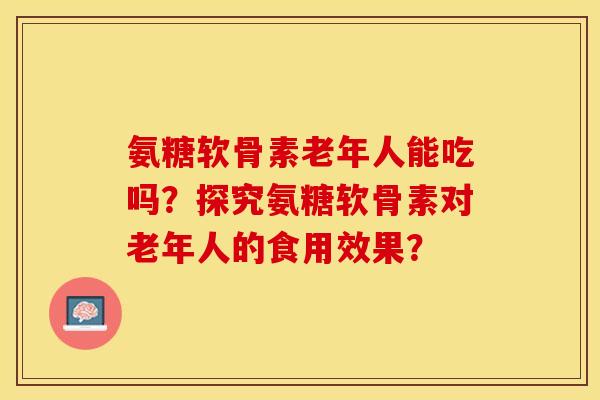 氨糖软骨素老年人能吃吗?探究氨糖软骨素对老年人的食用效果?-第1张图片-关节保镖 氨糖软骨素老年人能吃吗?探究氨糖软骨素对老年人的食用效果?-第1张图片-关节保镖