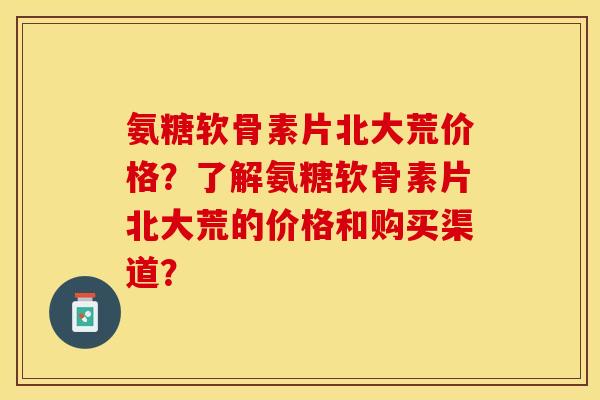 氨糖软骨素片北大荒价格？了解氨糖软骨素片北大荒的价格和购买渠道？